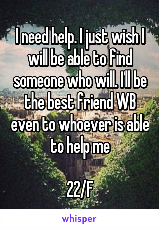 I need help. I just wish I will be able to find someone who will. I'll be the best friend WB even to whoever is able to help me

22/F