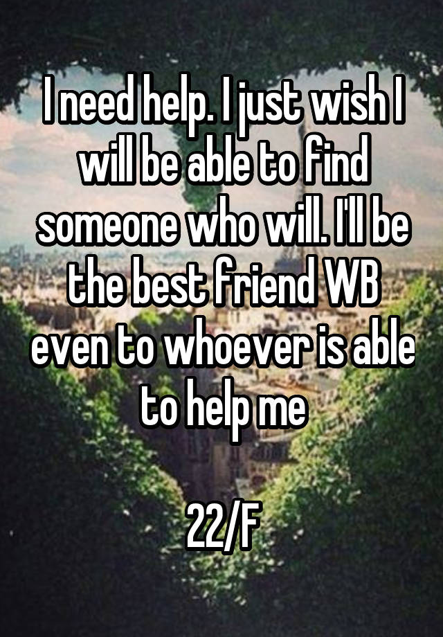 I need help. I just wish I will be able to find someone who will. I'll be the best friend WB even to whoever is able to help me

22/F