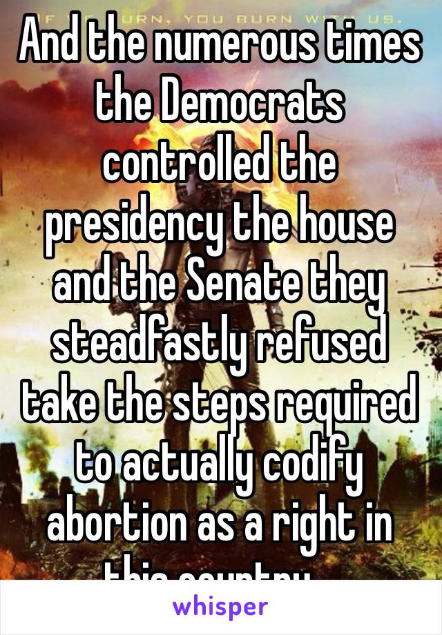 And the numerous times the Democrats controlled the presidency the house and the Senate they steadfastly refused take the steps required to actually codify abortion as a right in this country…