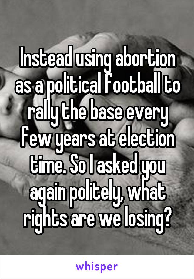 Instead using abortion as a political football to rally the base every few years at election time. So I asked you again politely, what rights are we losing?