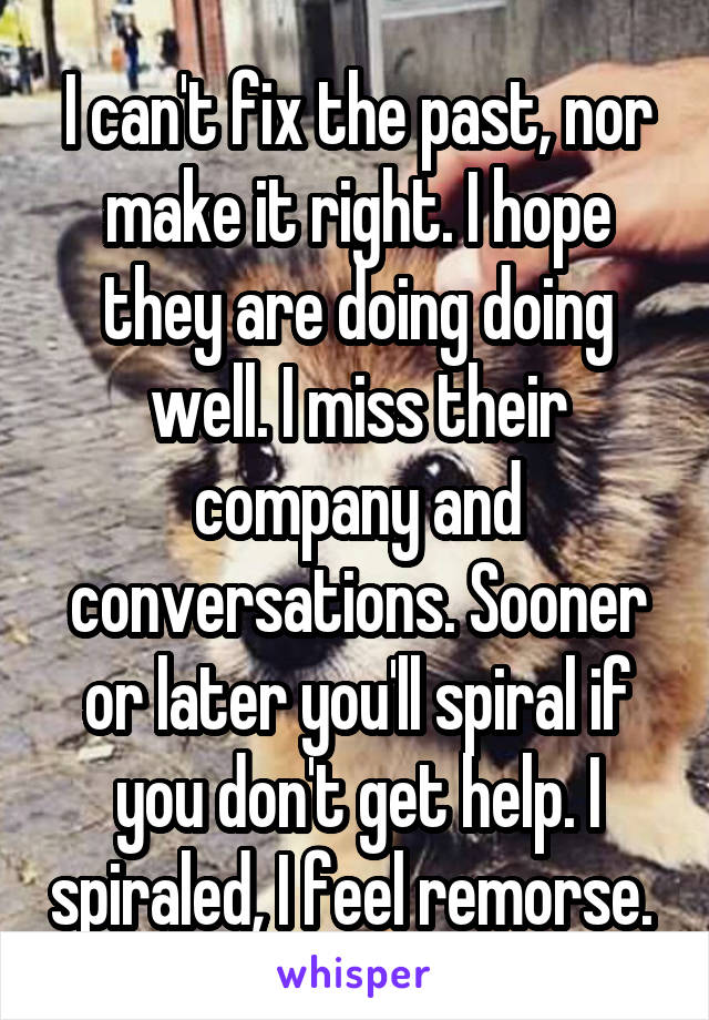 I can't fix the past, nor make it right. I hope they are doing doing well. I miss their company and conversations. Sooner or later you'll spiral if you don't get help. I spiraled, I feel remorse. 