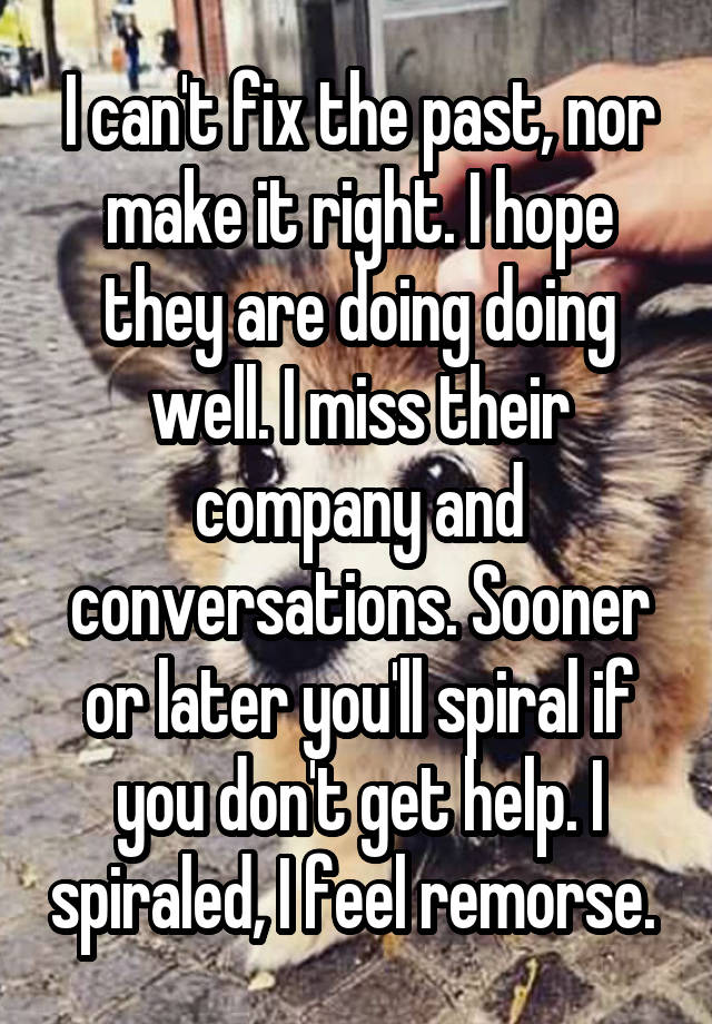 I can't fix the past, nor make it right. I hope they are doing doing well. I miss their company and conversations. Sooner or later you'll spiral if you don't get help. I spiraled, I feel remorse. 