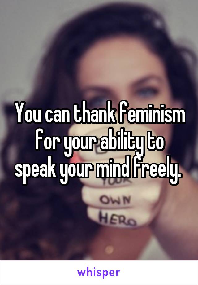 You can thank feminism for your ability to speak your mind freely. 