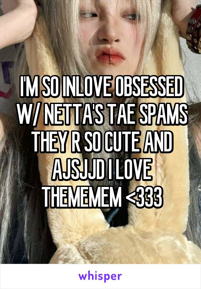 I'M SO INLOVE OBSESSED W/ NETTA'S TAE SPAMS THEY R SO CUTE AND AJSJJD I LOVE THEMEMEM <333