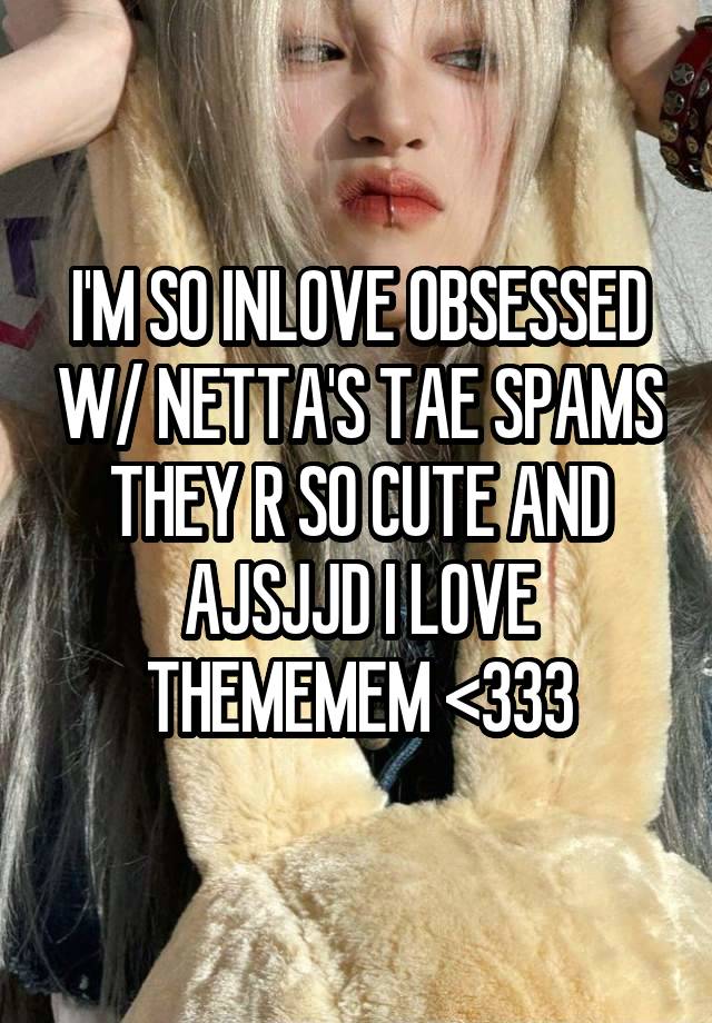 I'M SO INLOVE OBSESSED W/ NETTA'S TAE SPAMS THEY R SO CUTE AND AJSJJD I LOVE THEMEMEM <333