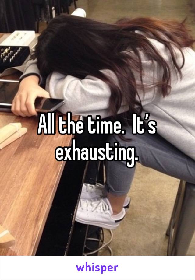 All the time.  It’s exhausting.