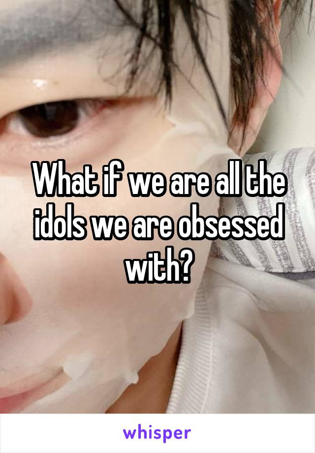 What if we are all the idols we are obsessed with?