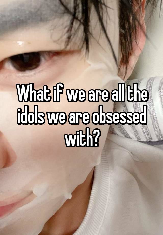 What if we are all the idols we are obsessed with?