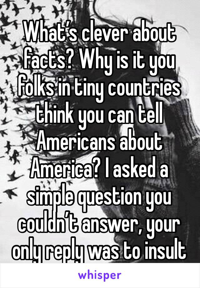 What’s clever about facts? Why is it you folks in tiny countries think you can tell Americans about America? I asked a simple question you couldn’t answer, your only reply was to insult