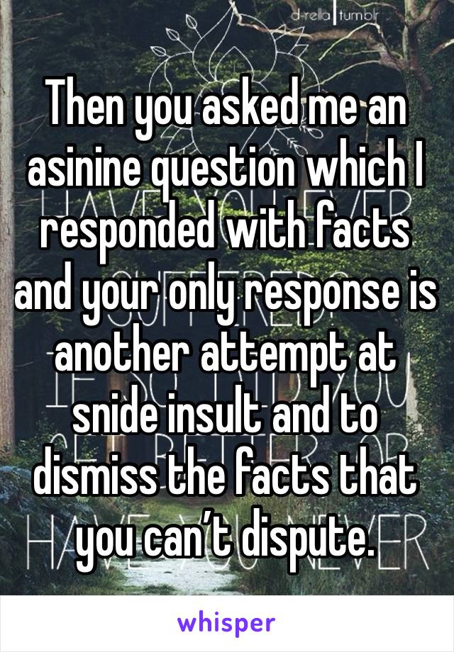 Then you asked me an asinine question which I responded with facts and your only response is another attempt at snide insult and to dismiss the facts that you can’t dispute.