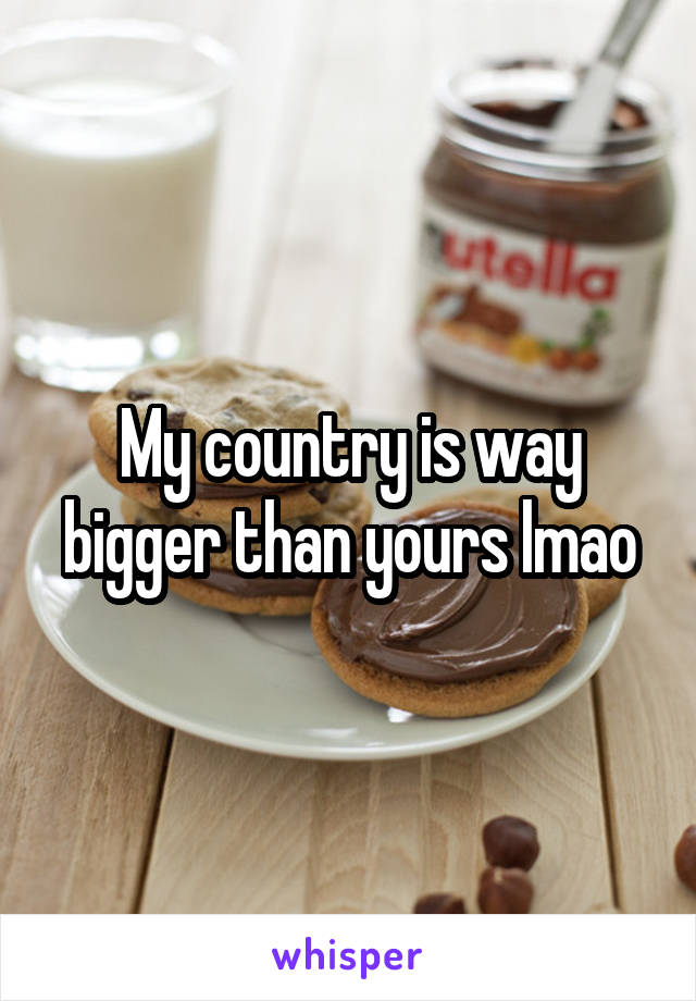 My country is way bigger than yours lmao