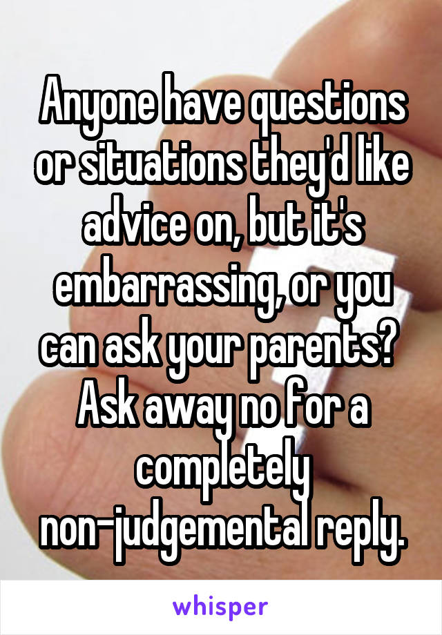 Anyone have questions or situations they'd like advice on, but it's embarrassing, or you can ask your parents?  Ask away no for a completely non-judgemental reply.