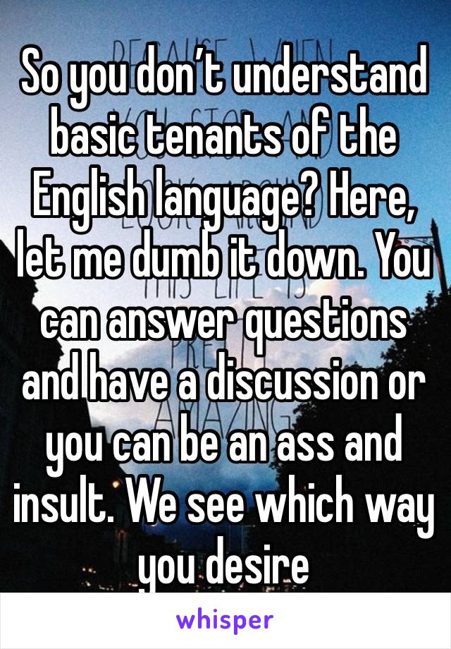 So you don’t understand basic tenants of the English language? Here, let me dumb it down. You can answer questions and have a discussion or you can be an ass and insult. We see which way you desire