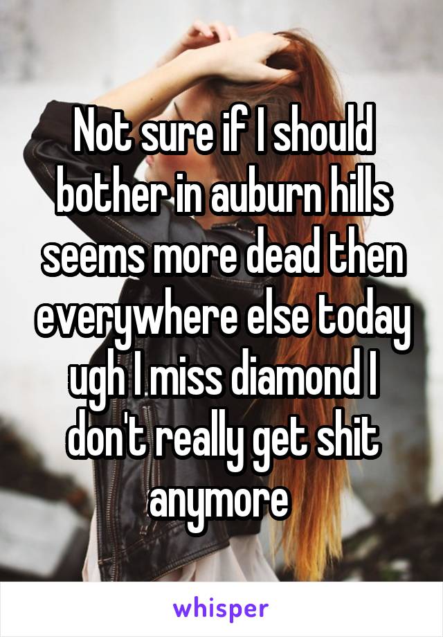 Not sure if I should bother in auburn hills seems more dead then everywhere else today ugh I miss diamond I don't really get shit anymore 