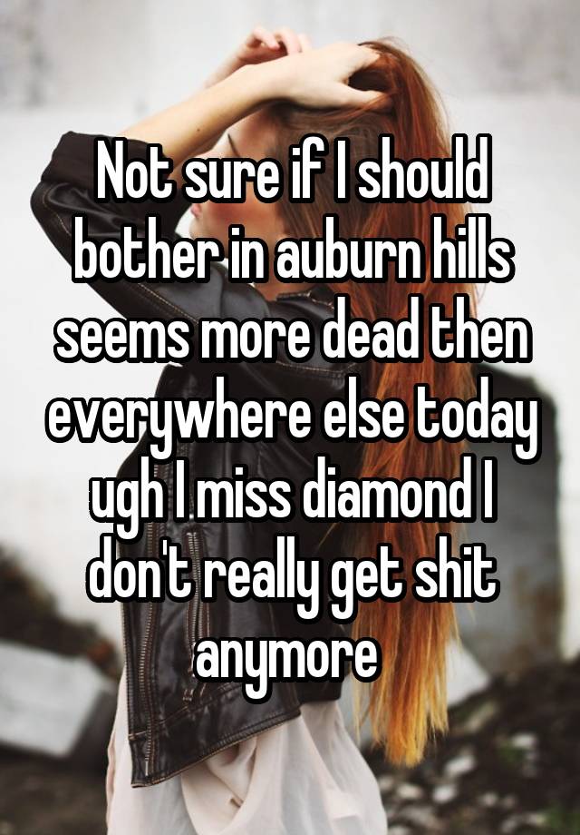 Not sure if I should bother in auburn hills seems more dead then everywhere else today ugh I miss diamond I don't really get shit anymore 