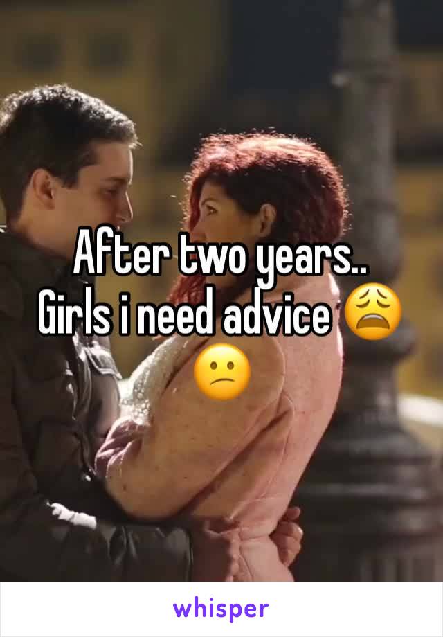 After two years..
Girls i need advice 😩😕