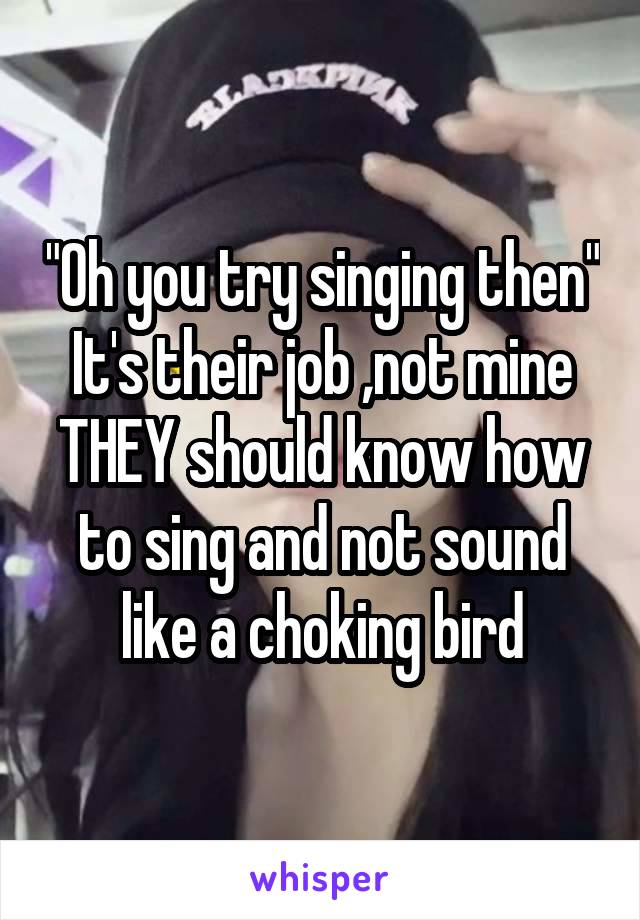 "Oh you try singing then"
It's their job ,not mine
THEY should know how to sing and not sound like a choking bird