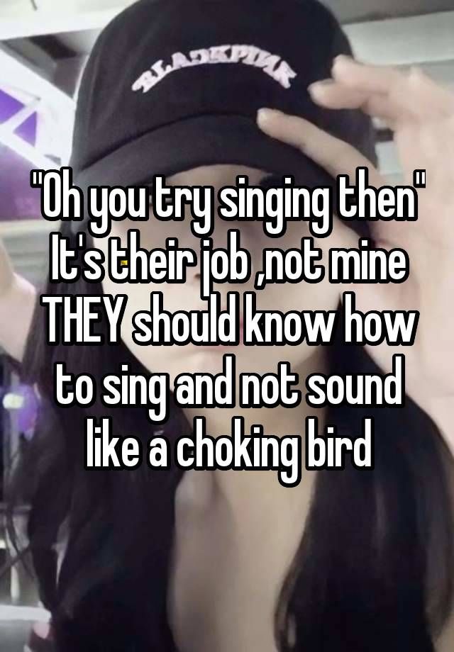 "Oh you try singing then"
It's their job ,not mine
THEY should know how to sing and not sound like a choking bird