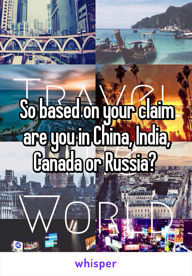 So based on your claim are you in China, India, Canada or Russia? 