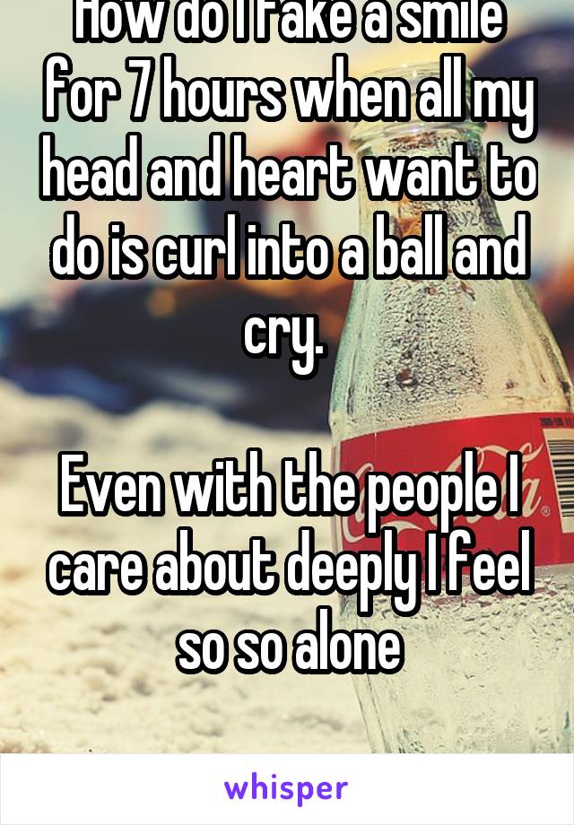 How do I fake a smile for 7 hours when all my head and heart want to do is curl into a ball and cry. 

Even with the people I care about deeply I feel so so alone

BPD SUCKS