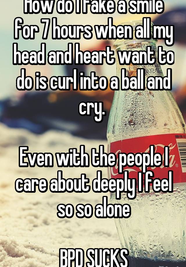 How do I fake a smile for 7 hours when all my head and heart want to do is curl into a ball and cry. 

Even with the people I care about deeply I feel so so alone

BPD SUCKS