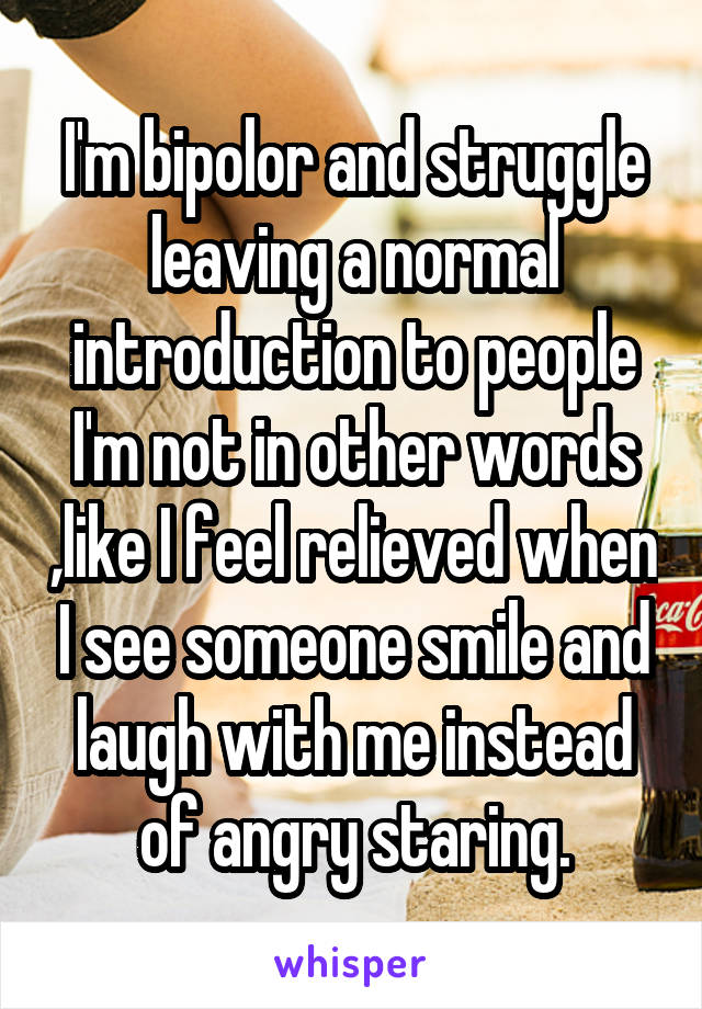 I'm bipolor and struggle leaving a normal introduction to people I'm not in other words ,like I feel relieved when I see someone smile and laugh with me instead of angry staring.