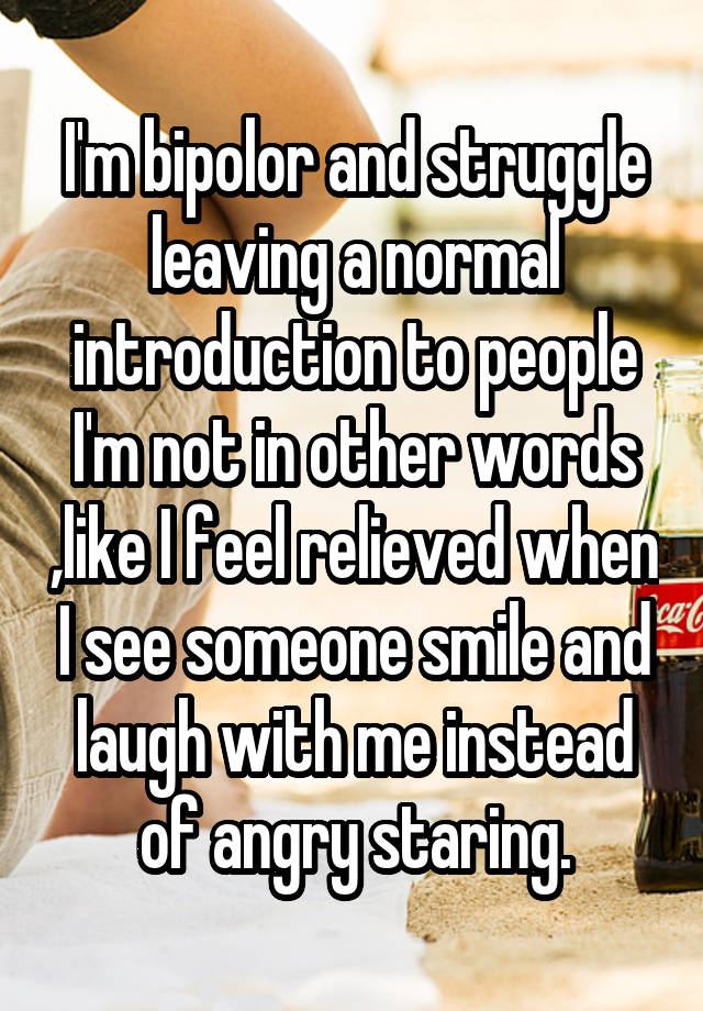 I'm bipolor and struggle leaving a normal introduction to people I'm not in other words ,like I feel relieved when I see someone smile and laugh with me instead of angry staring.