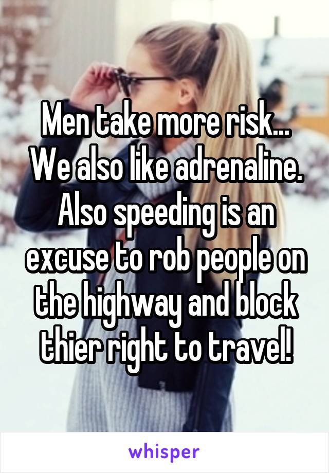 Men take more risk... We also like adrenaline. Also speeding is an excuse to rob people on the highway and block thier right to travel!