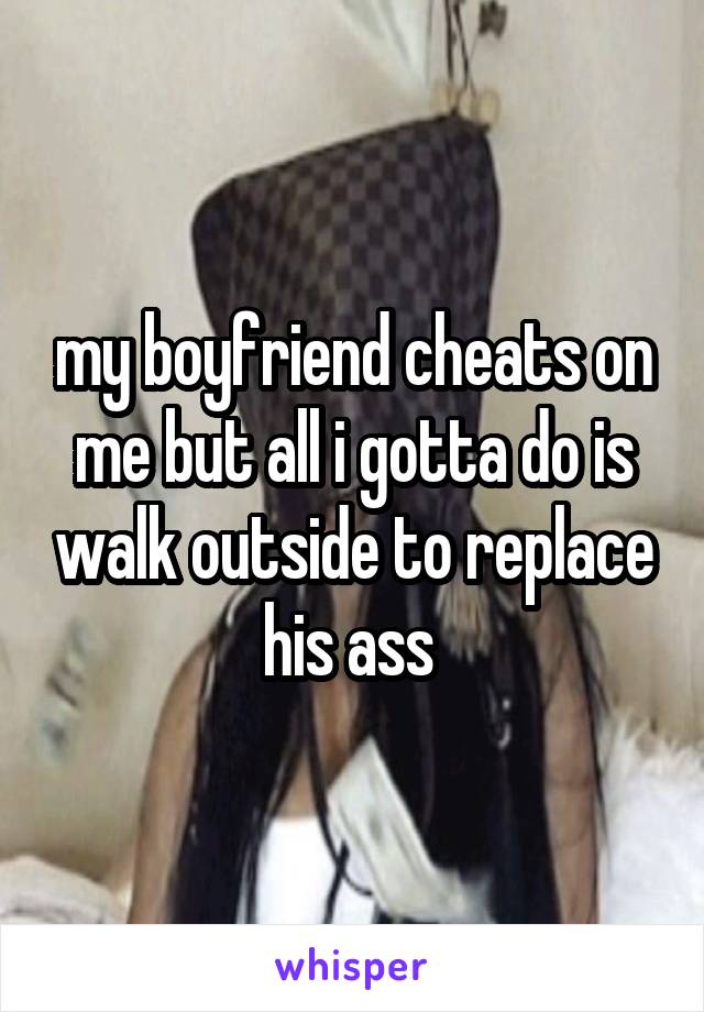 my boyfriend cheats on me but all i gotta do is walk outside to replace his ass 