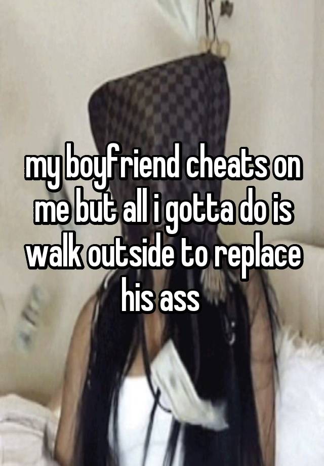 my boyfriend cheats on me but all i gotta do is walk outside to replace his ass 