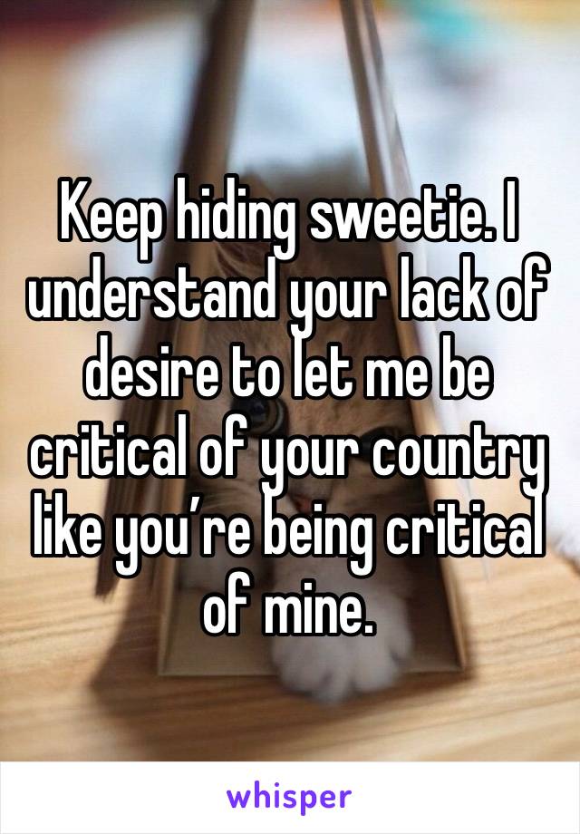 Keep hiding sweetie. I understand your lack of desire to let me be critical of your country like you’re being critical of mine. 