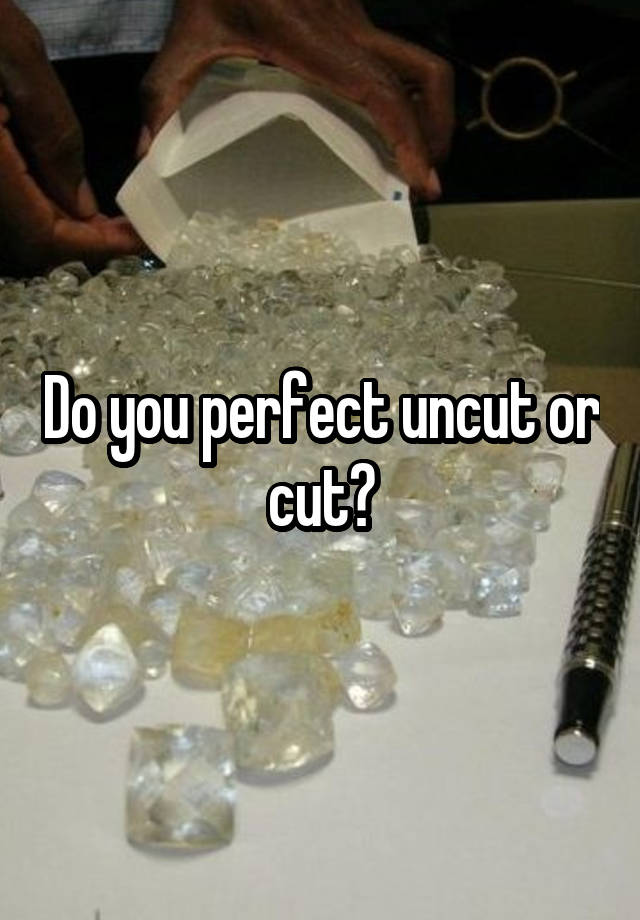 Do you perfect uncut or cut?