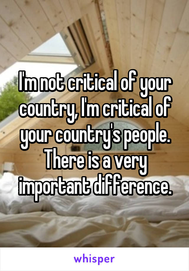 I'm not critical of your country, I'm critical of your country's people. There is a very important difference.