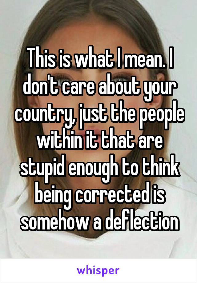 This is what I mean. I don't care about your country, just the people within it that are stupid enough to think being corrected is somehow a deflection