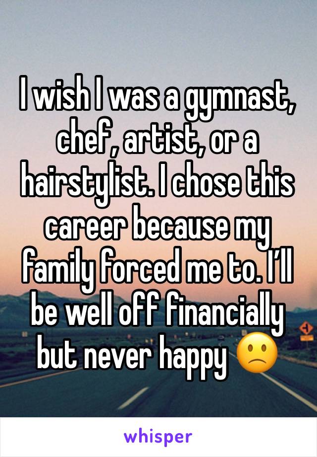 I wish I was a gymnast, chef, artist, or a hairstylist. I chose this career because my family forced me to. I’ll be well off financially but never happy 🙁