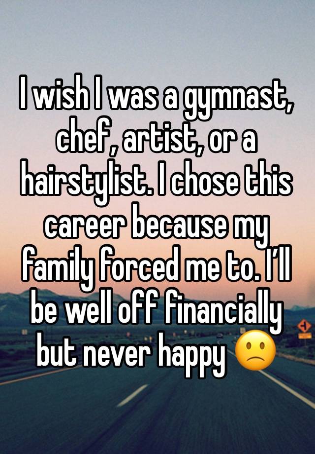 I wish I was a gymnast, chef, artist, or a hairstylist. I chose this career because my family forced me to. I’ll be well off financially but never happy 🙁