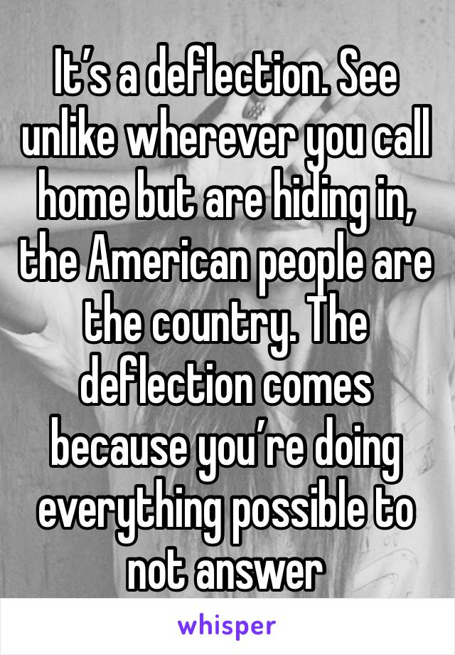 It’s a deflection. See unlike wherever you call home but are hiding in, the American people are the country. The deflection comes because you’re doing everything possible to not answer