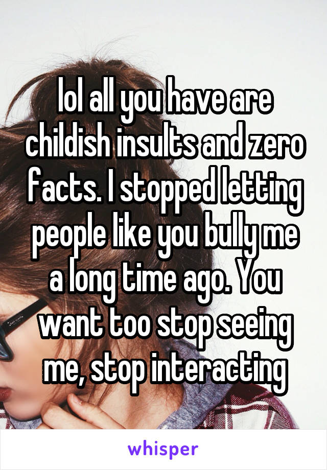 lol all you have are childish insults and zero facts. I stopped letting people like you bully me a long time ago. You want too stop seeing me, stop interacting