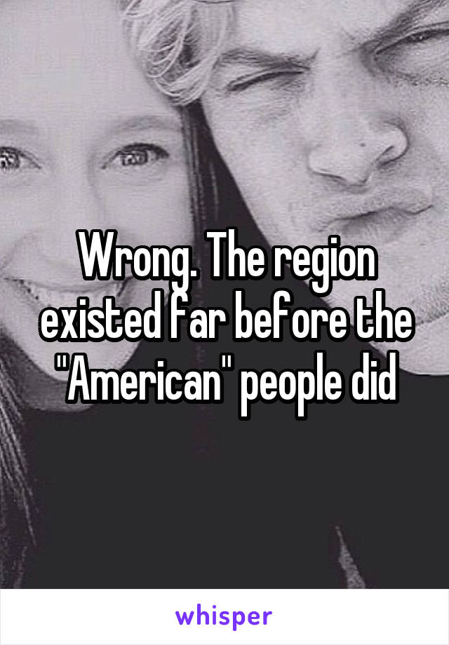 Wrong. The region existed far before the "American" people did