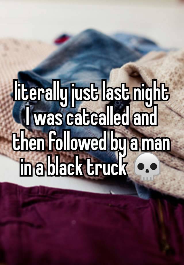 literally just last night I was catcalled and then followed by a man in a black truck 💀