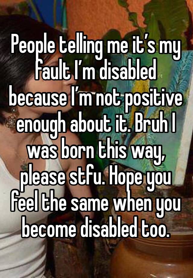 People telling me it’s my fault I’m disabled because I’m not positive enough about it. Bruh I was born this way, please stfu. Hope you feel the same when you become disabled too. 