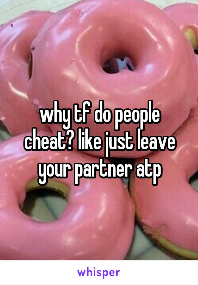 why tf do people cheat? like just leave your partner atp