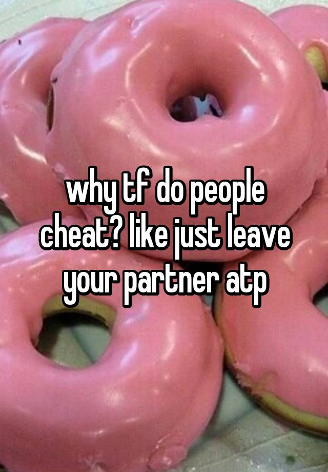 why tf do people cheat? like just leave your partner atp