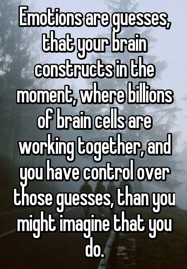 Emotions are guesses, that your brain constructs in the moment, where billions of brain cells are working together, and you have control over those guesses, than you might imagine that you do.