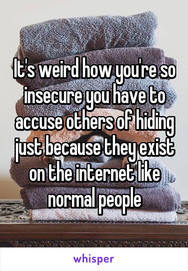 It's weird how you're so insecure you have to accuse others of hiding just because they exist on the internet like normal people