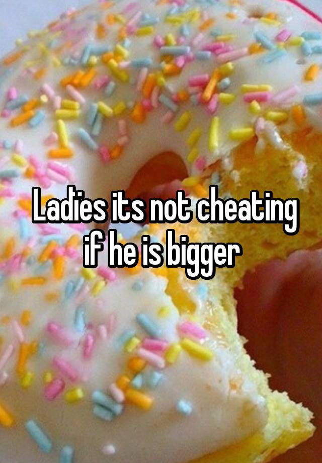 Ladïes its not cheating if he is bigger 