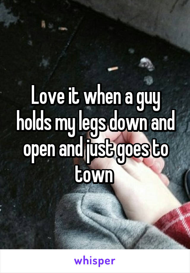 Love it when a guy holds my legs down and open and just goes to town 