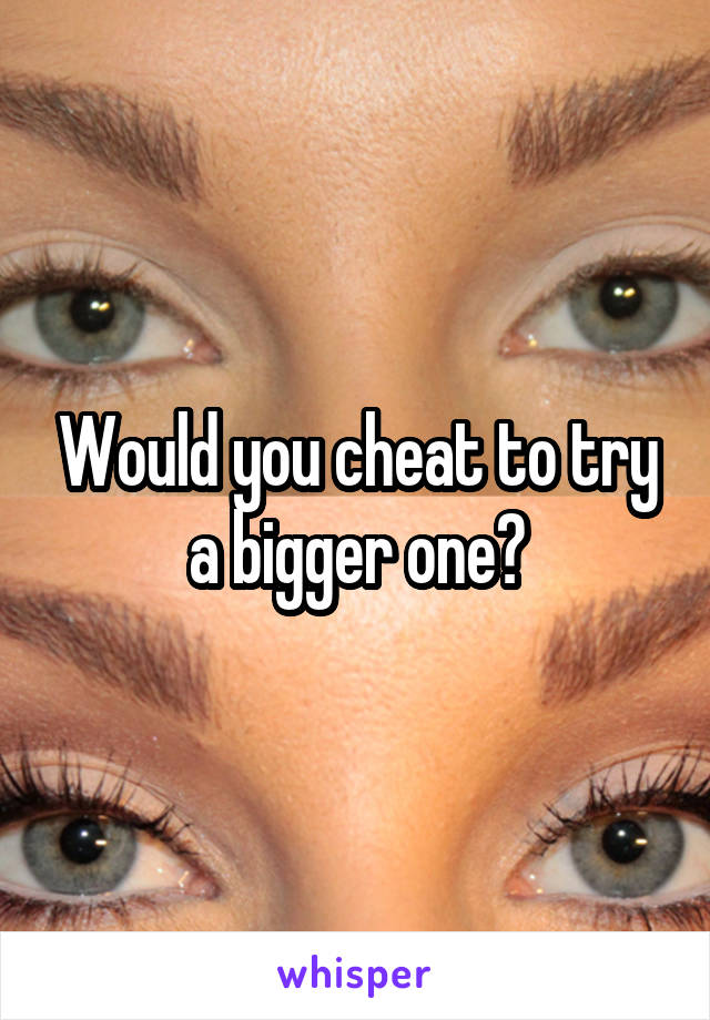 Would you cheat to try a bigger one?