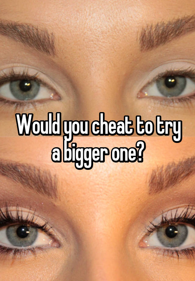 Would you cheat to try a bigger one?