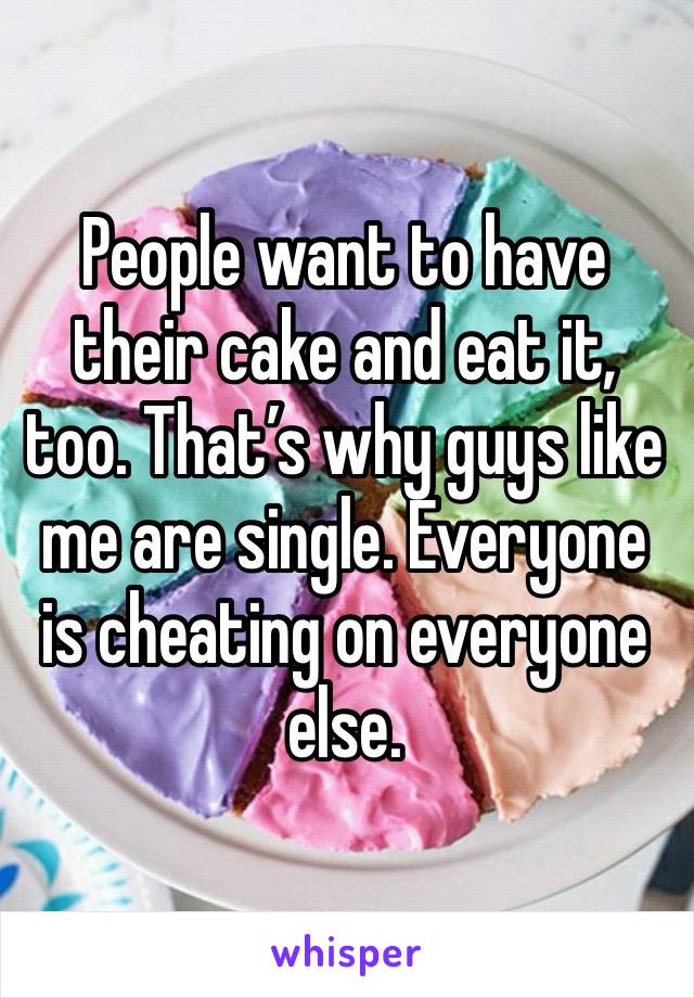 People want to have their cake and eat it, too. That’s why guys like me are single. Everyone is cheating on everyone else.